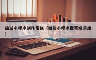 舟山旅游小程序制作蛋糕（微信小程序做蛋糕游戏）